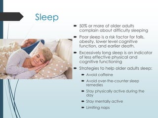 Sleep
 50% or more of older adults
complain about difficulty sleeping
 Poor sleep is a risk factor for falls,
obesity, lower level cognitive
function, and earlier death.
 Excessively long sleep is an indicator
of less effective physical and
cognitive functioning
 Strategies to help older adults sleep:
 Avoid caffeine
 Avoid over-the-counter sleep
remedies
 Stay physically active during the
day
 Stay mentally active
 Limiting naps
 