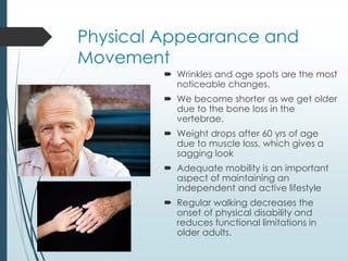 Physical Appearance and
Movement
 Wrinkles and age spots are the most
noticeable changes.
 We become shorter as we get older
due to the bone loss in the
vertebrae.
 Weight drops after 60 yrs of age
due to muscle loss, which gives a
sagging look
 Adequate mobility is an important
aspect of maintaining an
independent and active lifestyle
 Regular walking decreases the
onset of physical disability and
reduces functional limitations in
older adults.
 