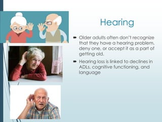 Hearing
 Older adults often don’t recognize
that they have a hearing problem,
deny one, or accept it as a part of
getting old.
 Hearing loss is linked to declines in
ADLs, cognitive functioning, and
language
 