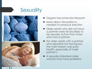 Sexuality
 Orgasm becomes less frequent
 More direct stimulation is
needed to produce erection
 Older adults who did not have
a partner were far less likely to
be sexually active than those
who had a partner,
 For older adults with a partner
who reported not having sex,
the main reason was poor
health, especially of male
partner’s
 A sexually interested older
woman may have problems
 