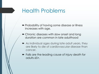 Health Problems
 Probability of having some disease or illness
increases with age.
 Chronic diseases with slow onset and long
duration are common in late adulthood
 As individual ages during late adult years, they
are likely to die of cardiovascular disease than
cancer.
 Falls are the leading cause of injury death for
adults 65+.
 