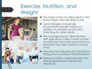 Exercise, Nutrition, and
Weight
 The more active an older adult is, the
more happy they are likely to be.
 Gerontologists increasingly
recommend strength training in
addition to aerobic activity and
stretching for older adults.
 The average person’s BMI declines
with age about 6.6lbs of lean muscle
are lost each decade and resistance
exercises may help preserve muscle
mass.
 Exercise may help prevent adults from
falling down or being institutionalized
 Eating a healthy, balanced diet and
taking appropriate vitamins are
important
 