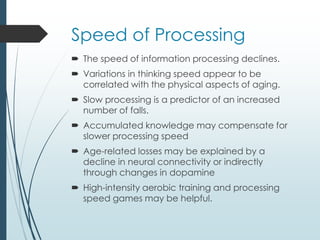 Speed of Processing
 The speed of information processing declines.
 Variations in thinking speed appear to be
correlated with the physical aspects of aging.
 Slow processing is a predictor of an increased
number of falls.
 Accumulated knowledge may compensate for
slower processing speed
 Age-related losses may be explained by a
decline in neural connectivity or indirectly
through changes in dopamine
 High-intensity aerobic training and processing
speed games may be helpful.
 