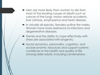  Men are more likely than women to die from
most of the leading causes of death such as
cancer of the lungs, motor vehicle accidents,
liver cirrhosis, emphysema and heart disease.
 In virtually all species, females outlive the males.
Women have more resistance to infections and
degenerative diseases.
 Genes and the ability to cope effectively with
stress are associated with longevity.
 Social dynamics, personality, cognition, and
socioeconomic resources and support systems
contribute to the health and quality of life
among older adults, including centenarians.
 