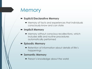 Memory
 Explicit/Declarative Memory
 Memory of facts and experiences that individuals
consciously know and can state
 Implicit Memory
 Memory without conscious recollections, which
includes skills and routine procedures
automatically performed
 Episodic Memory
 Retention of information about details of life’s
happenings
 Semantic Memory
 Person’s knowledge about the world
 