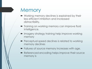 Memory
 Working memory declines is explained by their
less efficient inhibition and increased
distractibility.
 Training on working memory can improve fluid
intelligence.
 Imagery strategy training help improve working
memory
 Perceptual speed declines is related to working
memory declines
 Failures of source memory increases with age.
 Referenced encoding helps improve their source
memory is
 