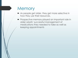 Memory
 As people get older, they get more selective in
how they use their resources.
 Prospective memory played an important role in
older adults’ successful management of
medications they needed to take as well as
keeping appointments
 