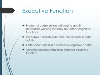 Executive Function
 Prefrontal cortex shrinks with aging and it
decreases working memory and other cognitive
functions.
 Executive function skills therefore decline in older
adults
 Older adults are less effective in cognitive control
 Aerobic exercises may help improve cognitive
function
 