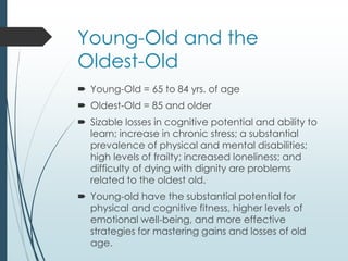 Young-Old and the
Oldest-Old
 Young-Old = 65 to 84 yrs. of age
 Oldest-Old = 85 and older
 Sizable losses in cognitive potential and ability to
learn; increase in chronic stress; a substantial
prevalence of physical and mental disabilities;
high levels of frailty; increased loneliness; and
difficulty of dying with dignity are problems
related to the oldest old.
 Young-old have the substantial potential for
physical and cognitive fitness, higher levels of
emotional well-being, and more effective
strategies for mastering gains and losses of old
age.
 