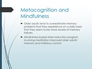 Metacognition and
Mindfulness
 Older adults tend to overestimate memory
problems that they experience on a daily basis
that they seem to be more aware of memory
failures.
 Mindfulness-based stress reduction program
involving meditation improved older adults’
memory and inhibitory control
 