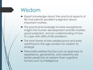 Wisdom
 Expert knowledge about the practical aspects of
life that permits excellent judgment about
important matters.
 This practical knowledge involves exceptional
insight into human development and life matters,
good judgment, and an understanding of how
to cope with difficult life problems.
 The time frame of late adolescence and early
adulthood is the age window for wisdom to
emerge
 Personality-related factors such as openness to
experience, generativity, and creativity are
better predictors of wisdom than cognitive
factors such as intelligence
 