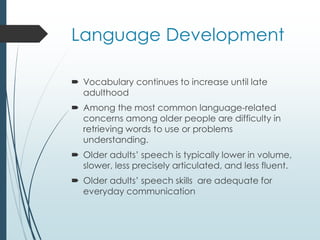 Language Development
 Vocabulary continues to increase until late
adulthood
 Among the most common language-related
concerns among older people are difficulty in
retrieving words to use or problems
understanding.
 Older adults’ speech is typically lower in volume,
slower, less precisely articulated, and less fluent.
 Older adults’ speech skills are adequate for
everyday communication
 