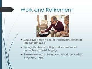 Work and Retirement
 Cognitive ability is one of the best predictors of
job performance
 A cognitively stimulating work environment
promotes successful aging
 Early retirement policies were introduces during
1970s and 1980s
 