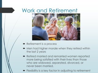 Work and Retirement
 Retirement is a process
 Men had higher morale when they retired within
the last 2 years
 Retired married and remarried women reported
more being satisfied with their lives than those
who are widowed, separated, divorced, or
never been married.
 Flexibility is a key factor in adjusting to retirement
 