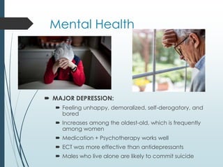 Mental Health
 MAJOR DEPRESSION:
 Feeling unhappy, demoralized, self-derogatory, and
bored
 Increases among the oldest-old, which is frequently
among women
 Medication + Psychotherapy works well
 ECT was more effective than antidepressants
 Males who live alone are likely to commit suicide
 