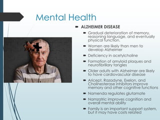 Mental Health
 ALZHEIMER DISEASE
 Gradual deterioration of memory,
reasoning language, and eventually
physical function.
 Women are likely than men to
develop Alzheimer
 Deficiency in acetylcholine
 Formation of amyloid plaques and
neurofibrillary tangles
 Older adults with Alzheimer are likely
to have cardiovascular disease
 Aricept, Razadyne, Exelon, and
Cholinesterase inhibitors improve
memory and other cognitive functions
 Namenda regulates glutamate
 Namzatric improves cognition and
overall mental ability
 Family is an important support system,
but it may have costs related
 