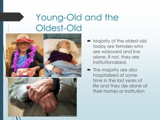 Young-Old and the
Oldest-Old
 Majority of the oldest-old
today are females who
are widowed and live
alone. If not, they are
institutionalized.
 The majority are also
hospitalized at some
time in the last years of
life and they die alone at
their homes or institution
 