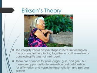 Erikson’s Theory
 The integrity versus despair stage involves reflecting on
the past and either piecing together a positive review or
concluding life was not well spent.
 There are chances for pain, anger, guilt, and grief, but
there are opportunities for resolution and celebration,
for affirmation and hope, for reconciliation and personal
growth
 