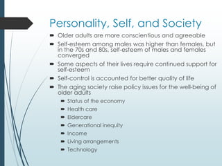 Personality, Self, and Society
 Older adults are more conscientious and agreeable
 Self-esteem among males was higher than females, but
in the 70s and 80s, self-esteem of males and females
converged
 Some aspects of their lives require continued support for
self-esteem
 Self-control is accounted for better quality of life
 The aging society raise policy issues for the well-being of
older adults
 Status of the economy
 Health care
 Eldercare
 Generational inequity
 Income
 Living arrangements
 Technology
 