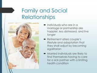 Family and Social
Relationships
 Individuals who are in a
marriage or partnership are
happier, less distressed, and live
longer
 Retirement alters couple’s
lifestyle and adaptation that
they shall adjust by becoming
egalitarian
 Married individuals are likely to
find themselves having to care
for a sick partner with a limiting
health condition
 