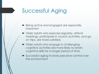 Successful Aging
 Being active and engaged are especially
important
 Older adults who exercise regularly, attend
meetings, participate in church activities, and go
on trips, are more satisfied.
 Older adults who engage in challenging
cognitive activities are more likely to retain
cognitive skills for a longer period of time
 Successful aging involves perceive control over
the environment
 