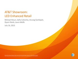 © 2015 AT&T Intellectual Property. All rights reserved. AT&T and the AT&T logo are trademarks of AT&T Intellectual Property.
AT&T Proprietary (Internal Use Only). Not for use or disclosure outside the AT&T companies except under written agreement.
AT&T Showroom:
LED Enhanced Retail
Michael Braun, Sofia Calicchio, Anurag Garikipati,
Dysen Neeb, Laura Wolfe
July 16, 2015
 