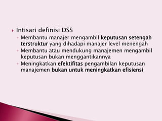  Intisari definisi DSS
◦ Membantu manajer mengambil keputusan setengah
terstruktur yang dihadapi manajer level menengah
◦ Membantu atau mendukung manajemen mengambil
keputusan bukan menggantikannya
◦ Meningkatkan efektifitas pengambilan keputusan
manajemen bukan untuk meningkatkan efisiensi
 