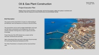 Oil & Gas Plant Construction
Project Execution Plan
Details of how a Gas & Oil Plant is constructed, and how the progress, safety and quality is monitored and controlled. Also the measures to
ensure that the site is environmentally friendly.
http://www.slideshare.net/DavidHMoloney/oil-gas-plant-construction-project-execution-plan
https://www.youtube.com/watch?v=PiRY0ERoXfI
6avid H Moloney
4th August 2016
Brief Description
The purpose of this presentation is to give an understanding of
the Methods, Plant and Sequence to construct a Gas & Oil Plant
.
This presentation can be used to engage Stakeholders and to get
the Site Teams commitment to the programme. Also can be
used for Induction Training and as a way to capture and share
knowledge.
Project Execution Plan (PEP) details how a project will be
executed, monitored and controlled.
High in Educational Value and easily understood. Recommended
for Continuing Professional Development (CPD)
This Video Presentation is innovative and has many beneficial
uses.
 