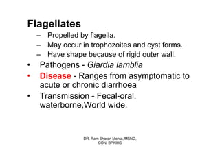 Flagellates
    – Propelled by flagella.
    – May occur in trophozoites and cyst forms.
    – Have shape because of rigid outer wall.
•   Pathogens - Giardia lamblia
•   Disease - Ranges from asymptomatic to
    acute or chronic diarrhoea
•   Transmission - Fecal-oral,
    waterborne,World wide.


                 DR. Ram Sharan Mehta, MSND,
                        CON, BPKIHS
 