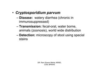 • Cryptosporidium parvum
  – Disease: watery diarrhea (chronic in
    immunosuppressed)
  – Transmission: fecal-oral, water borne,
    animals (zoonosis), world wide distribution
  – Detection: microscopy of stool using special
    stains




                DR. Ram Sharan Mehta, MSND,
                       CON, BPKIHS
 