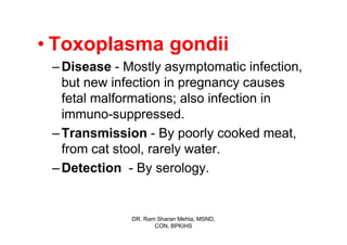 • Toxoplasma gondii
 – Disease - Mostly asymptomatic infection,
   but new infection in pregnancy causes
   fetal malformations; also infection in
   immuno-suppressed.
 – Transmission - By poorly cooked meat,
   from cat stool, rarely water.
 – Detection - By serology.


              DR. Ram Sharan Mehta, MSND,
                     CON, BPKIHS
 