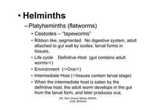 • Helminths
 – Platyheminths (flatworms)
   • Cestodes – “tapeworms”
   • Ribbon like, segmented. No digestive system, adult
     attached to gut wall by scolex, larval forms in
     tissues.
   • Life cycle Definitive Host (gut contains adult
     worms )
   • Environment ( Ova )
   • Intermediate Host ( tissues contain larval stage)
   • When the intermediate host is eaten by the
     definitive host, the adult worm develops in the gut
     from the larval form, and later produces ova.
                 DR. Ram Sharan Mehta, MSND,
                        CON, BPKIHS
 