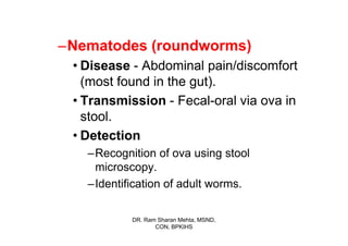 –Nematodes (roundworms)
 • Disease - Abdominal pain/discomfort
   (most found in the gut).
 • Transmission - Fecal-oral via ova in
   stool.
 • Detection
   –Recognition of ova using stool
    microscopy.
   –Identification of adult worms.

           DR. Ram Sharan Mehta, MSND,
                  CON, BPKIHS
 