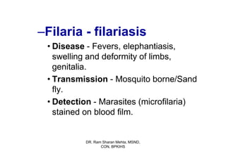 –Filaria - filariasis
 • Disease - Fevers, elephantiasis,
   swelling and deformity of limbs,
   genitalia.
 • Transmission - Mosquito borne/Sand
   fly.
 • Detection - Marasites (microfilaria)
   stained on blood film.


          DR. Ram Sharan Mehta, MSND,
                 CON, BPKIHS
 