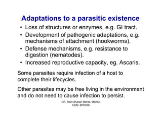 Adaptations to a parasitic existence
 • Loss of structures or enzymes, e.g. GI tract.
 • Development of pathogenic adaptations, e.g.
   mechanisms of attachment (hookworms).
 • Defense mechanisms, e.g. resistance to
   digestion (nematodes).
 • Increased reproductive capacity, eg. Ascaris.
Some parasites require infection of a host to
complete their lifecycles.
Other parasites may be free living in the environment
and do not need to cause infection to persist.
                  DR. Ram Sharan Mehta, MSND,
                         CON, BPKIHS
 