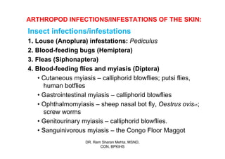 ARTHROPOD INFECTIONS/INFESTATIONS OF THE SKIN:
Insect infections/infestations
1. Louse (Anoplura) infestations: Pediculus
2. Blood-feeding bugs (Hemiptera)
3. Fleas (Siphonaptera)
4. Blood-feeding flies and myiasis (Diptera)
    • Cutaneous myiasis – calliphorid blowflies; putsi flies,
      human botflies
    • Gastrointestinal myiasis – calliphorid blowflies
    • Ophthalmomyiasis – sheep nasal bot fly, Oestrus ovis41;
      screw worms
    • Genitourinary myiasis – calliphorid blowflies.
    • Sanguinivorous myiasis – the Congo Floor Maggot
                    DR. Ram Sharan Mehta, MSND,
                           CON, BPKIHS
 