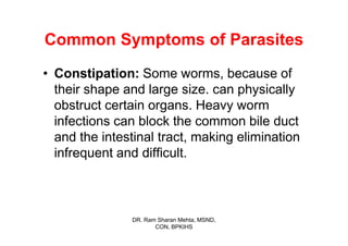 Common Symptoms of Parasites
• Constipation: Some worms, because of
  their shape and large size. can physically
  obstruct certain organs. Heavy worm
  infections can block the common bile duct
  and the intestinal tract, making elimination
  infrequent and difficult.



               DR. Ram Sharan Mehta, MSND,
                      CON, BPKIHS
 