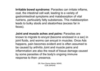 Irritable bowel syndrome: Parasites can irritate inflame,
coal, the intestinal cell wall, leading to a variety of
gastrointestinal symptoms and malabsorption of vital
nutriens, particularly fatty substances. This malabsorption
leads to bulky stools and steatorrhea (excess far in
feces).

Joint and muscle aches and pains: Parasites are
known to migrate to encyst (become enclosed in a sac) in
joint fluids, and worms can encyst in muscles. Once Ads
happens, pain becomes evident and is often assumed to
be caused by arthritis Joint and muscle pains and
inflammation are also the result of tissue damage caused
by some parasites of the body's ongoing immune
response to then- presence.
                  DR. Ram Sharan Mehta, MSND,
                         CON, BPKIHS
 