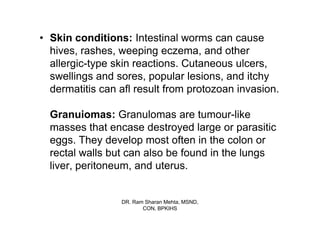 • Skin conditions: Intestinal worms can cause
  hives, rashes, weeping eczema, and other
  allergic-type skin reactions. Cutaneous ulcers,
  swellings and sores, popular lesions, and itchy
  dermatitis can afl result from protozoan invasion.

  Granuiomas: Granulomas are tumour-like
  masses that encase destroyed large or parasitic
  eggs. They develop most often in the colon or
  rectal walls but can also be found in the lungs
  liver, peritoneum, and uterus.


                 DR. Ram Sharan Mehta, MSND,
                        CON, BPKIHS
 