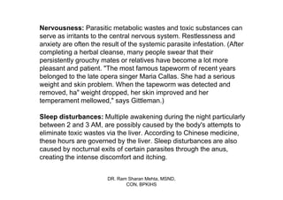 Nervousness: Parasitic metabolic wastes and toxic substances can
serve as irritants to the central nervous system. Restlessness and
anxiety are often the result of the systemic parasite infestation. (After
completing a herbal cleanse, many people swear that their
persistently grouchy mates or relatives have become a lot more
pleasant and patient. "The most famous tapeworm of recent years
belonged to the late opera singer Maria Callas. She had a serious
weight and skin problem. When the tapeworm was detected and
removed, ha" weight dropped, her skin improved and her
temperament mellowed," says Gittleman.)

Sleep disturbances: Multiple awakening during the night particularly
between 2 and 3 AM, are possibly caused by the body's attempts to
eliminate toxic wastes via the liver. According to Chinese medicine,
these hours are governed by the liver. Sleep disturbances are also
caused by nocturnal exits of certain parasites through the anus,
creating the intense discomfort and itching.


                        DR. Ram Sharan Mehta, MSND,
                               CON, BPKIHS
 