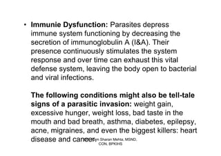 • Immunie Dysfunction: Parasites depress
  immune system functioning by decreasing the
  secretion of immunoglobulin A (I&A). Their
  presence continuously stimulates the system
  response and over time can exhaust this vital
  defense system, leaving the body open to bacterial
  and viral infections.

  The following conditions might also be tell-tale
  signs of a parasitic invasion: weight gain,
  excessive hunger, weight loss, bad taste in the
  mouth and bad breath, asthma, diabetes, epilepsy,
  acne, migraines, and even the biggest killers: heart
  disease and cancer. CON, BPKIHS MSND,
                  DR. Ram Sharan Mehta,
 