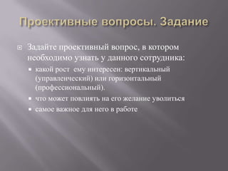 Проективные вопросы. ЗаданиеЗадайте проективный вопрос, в котором необходимо узнать у данного сотрудника:какой рост  ему интересен: вертикальный (управленческий) или горизонтальный (профессиональный).что может повлиять на его желание уволитьсясамое важное для него в работе