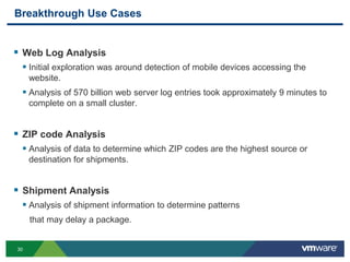 30
Breakthrough Use Cases
 Web Log Analysis
 Initial exploration was around detection of mobile devices accessing the
website.
 Analysis of 570 billion web server log entries took approximately 9 minutes to
complete on a small cluster.
 ZIP code Analysis
 Analysis of data to determine which ZIP codes are the highest source or
destination for shipments.
 Shipment Analysis
 Analysis of shipment information to determine patterns
that may delay a package.
 