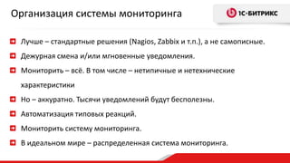 Организация системы мониторинга 
Лучше – стандартные решения (Nagios, Zabbix и т.п.), а не самописные. 
Дежурная смена и/или мгновенные уведомления. 
Мониторить – всё. В том числе – нетипичные и нетехнические 
характеристики 
Но – аккуратно. Тысячи уведомлений будут бесполезны. 
Автоматизация типовых реакций. 
Мониторить систему мониторинга. 
В идеальном мире – распределенная система мониторинга. 
 