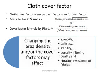 Cloth cover factor
• Cloth cover factor = warp cover factor + weft cover factor
• Cover factor in SI units =
• Cover factor formula by Pierce =
Granch Berhe 2015
 