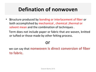 Defination of nonwoven
• Structure produced by bonding or interlacement of fiber or
both accomplished by mechanical , chemical ,thermal or
solvent mean and the combination of techniques .
Term does not include paper or fabric that are woven, knitted
or tufted or those made by other felting process.
or
we can say that nonwoven is direct conversion of fiber
to fabric.
Granch Berhe 2015
 