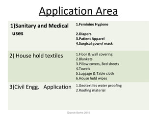 Application Area
1)Sanitary and Medical
uses
1.Feminine Hygiene
2.Diapers
3.Patient Apparel
4.Surgical gown/ mask
2) House hold textiles 1.Floor & wall covering
2.Blankets
3.Pillow covers, Bed sheets
4.Towels
5.Luggage & Table cloth
6.House hold wipes
3)Civil Engg. Application 1.Geotextiles water proofing
2.Roofing material
Granch Berhe 2015
 