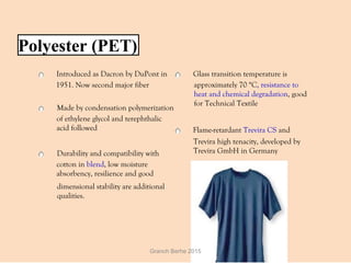 Polyester (PET)
  Introduced as Dacron by DuPont in
1951. Now second major fiber
  Made by condensation polymerization
of ethylene glycol and terephthalic
acid followed
  Durability and compatibility with
cotton in blend, low moisture
absorbency, resilience and good
dimensional stability are additional
qualities.
  Glass transition temperature is
approximately 70 °C, resistance to
heat and chemical degradation, good
for Technical Textile
  Flame-retardant Trevira CS and
Trevira high tenacity, developed by
Trevira GmbH in Germany
Granch Berhe 2015
 