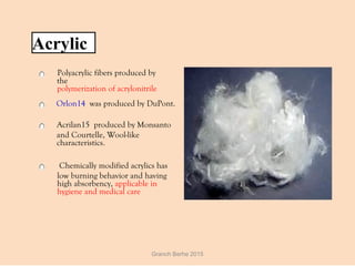 Acrylic
Polyacrylic fibers produced by
the
polymerization of acrylonitrile
  Orlon14 was produced by DuPont.
  Acrilan15 produced by Monsanto
and Courtelle, Wool-like
characteristics.
  Chemically modified acrylics has
low burning behavior and having
high absorbency, applicable in
hygiene and medical care
Granch Berhe 2015
 