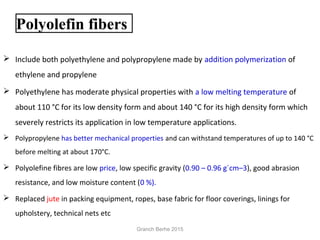 Polyolefin fibers
 Include both polyethylene and polypropylene made by addition polymerization of
ethylene and propylene
 Polyethylene has moderate physical properties with a low melting temperature of
about 110 °C for its low density form and about 140 °C for its high density form which
severely restricts its application in low temperature applications.
 Polypropylene has better mechanical properties and can withstand temperatures of up to 140 °C
before melting at about 170°C.
 Polyolefine fibres are low price, low specific gravity (0.90 – 0.96 g´cm–3), good abrasion
resistance, and low moisture content (0 %).
 Replaced jute in packing equipment, ropes, base fabric for floor coverings, linings for
upholstery, technical nets etc
Granch Berhe 2015
 